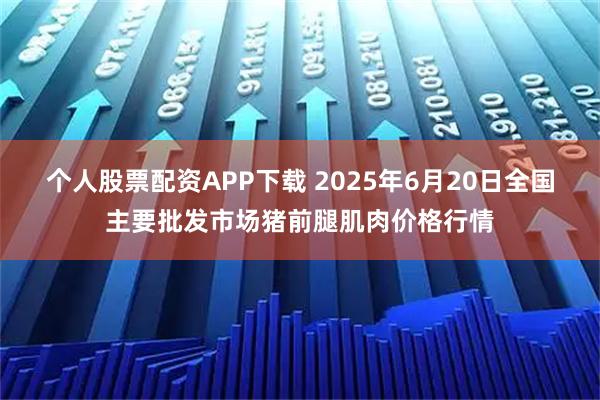 个人股票配资APP下载 2025年6月20日全国主要批发市场猪前腿肌肉价格行情