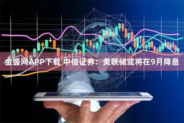 金盛网APP下载 中信证券：美联储或将在9月降息