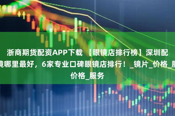 浙商期货配资APP下载 【眼镜店排行榜】深圳配眼镜哪里最好，6家专业口碑眼镜店排行！_镜片_价格_服务