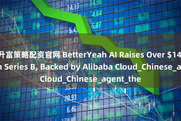 升富策略配资官网 BetterYeah AI Raises Over $14 Million in Series B, Backed by Alibaba Cloud_Chinese_agent_the