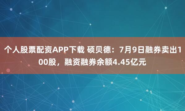 个人股票配资APP下载 硕贝德：7月9日融券卖出100股，融资融券余额4.45亿元