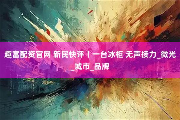 趣富配资官网 新民快评丨一台冰柜 无声接力_微光_城市_品牌