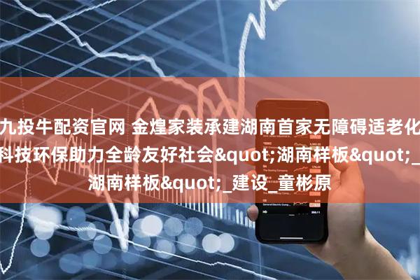 九投牛配资官网 金煌家装承建湖南首家无障碍适老化科普体验馆 科技环保助力全龄友好社会&quot;湖南样板&quot;_建设_童彬原