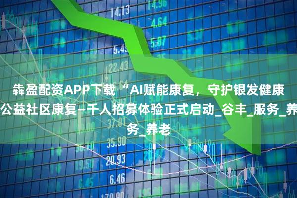 犇盈配资APP下载 “AI赋能康复，守护银发健康” 公益社区康复—千人招募体验正式启动_谷丰_服务_养老