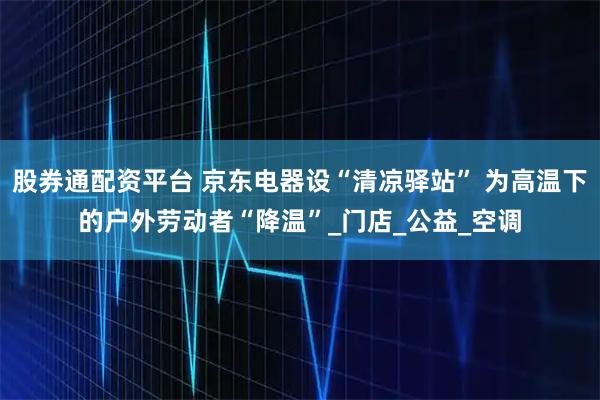 股券通配资平台 京东电器设“清凉驿站” 为高温下的户外劳动者“降温”_门店_公益_空调