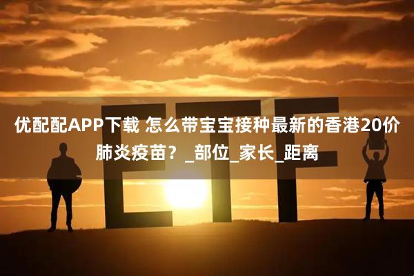 优配配APP下载 怎么带宝宝接种最新的香港20价肺炎疫苗？_部位_家长_距离