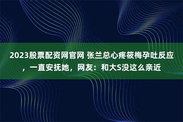 2023股票配资网官网 张兰总心疼筱梅孕吐反应，一直安抚她，网友：和大S没这么亲近