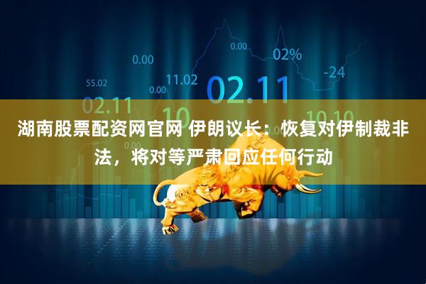 湖南股票配资网官网 伊朗议长：恢复对伊制裁非法，将对等严肃回应任何行动