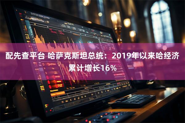配先查平台 哈萨克斯坦总统:2019年以来哈经济累计增长16%