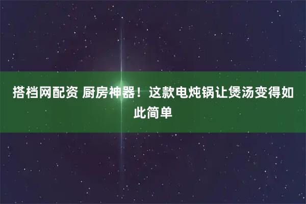 搭档网配资 厨房神器!这款电炖锅让煲汤变得如此简单