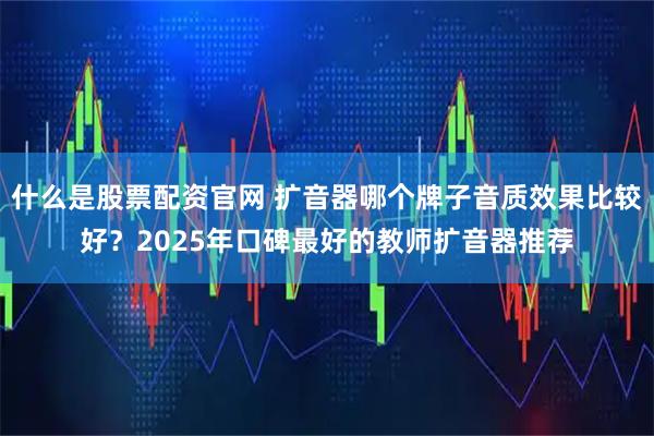 什么是股票配资官网 扩音器哪个牌子音质效果比较好？2025年口碑最好的教师扩音器推荐