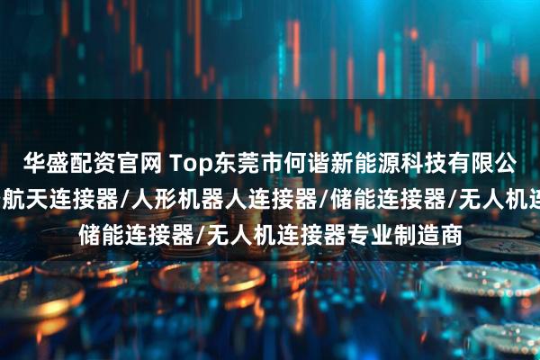 华盛配资官网 Top东莞市何谐新能源科技有限公司：充电枪/航空航天连接器/人形机器人连接器/储能连接器/无人机连接器专业制造商
