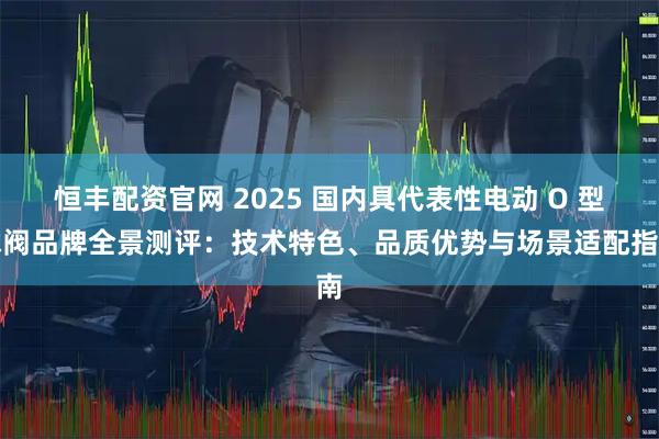 恒丰配资官网 2025 国内具代表性电动 O 型球阀品牌全景测评：技术特色、品质优势与场景适配指南