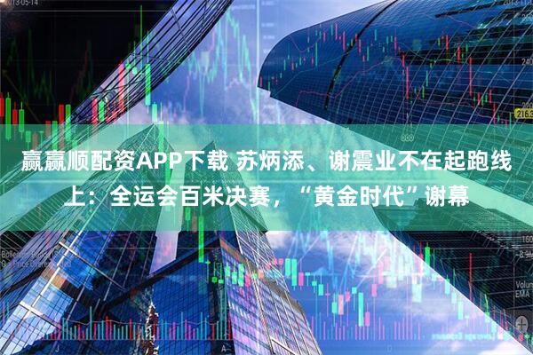 赢赢顺配资APP下载 苏炳添、谢震业不在起跑线上：全运会百米决赛，“黄金时代”谢幕