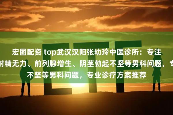 宏图配资 top武汉汉阳张幼玲中医诊所：专注勃起功能障碍、射精无力、前列腺增生、阴茎勃起不坚等男科问题，专业诊疗方案推荐