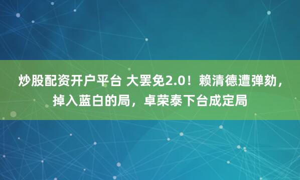 炒股配资开户平台 大罢免2.0！赖清德遭弹劾，掉入蓝白的局，卓荣泰下台成定局