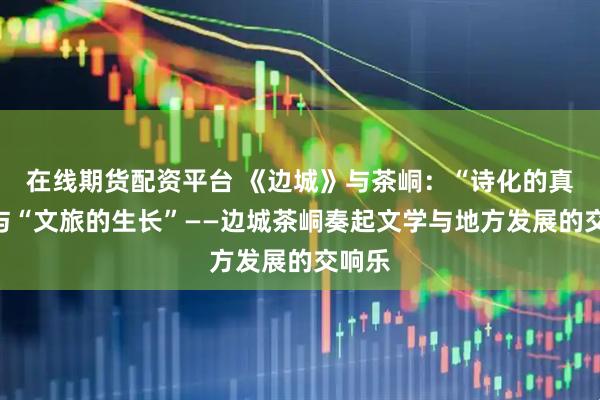 在线期货配资平台 《边城》与茶峒：“诗化的真实”与“文旅的生长”——边城茶峒奏起文学与地方发展的交响乐