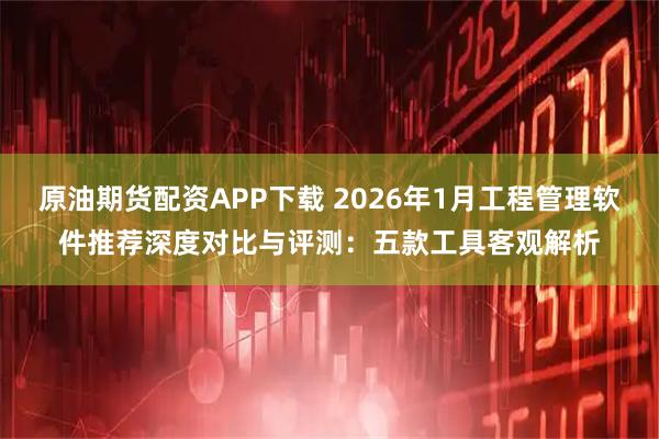 原油期货配资APP下载 2026年1月工程管理软件推荐深度对比与评测：五款工具客观解析