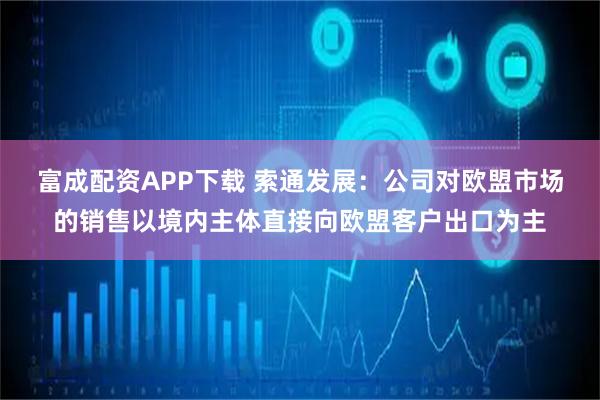 富成配资APP下载 索通发展：公司对欧盟市场的销售以境内主体直接向欧盟客户出口为主