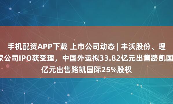 手机配资APP下载 上市公司动态 | 丰沃股份、理奇智能等5家公司IPO获受理，中国外运拟33.82亿元出售路凯国际25%股权