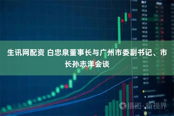 生讯网配资 白忠泉董事长与广州市委副书记、市长孙志洋会谈
