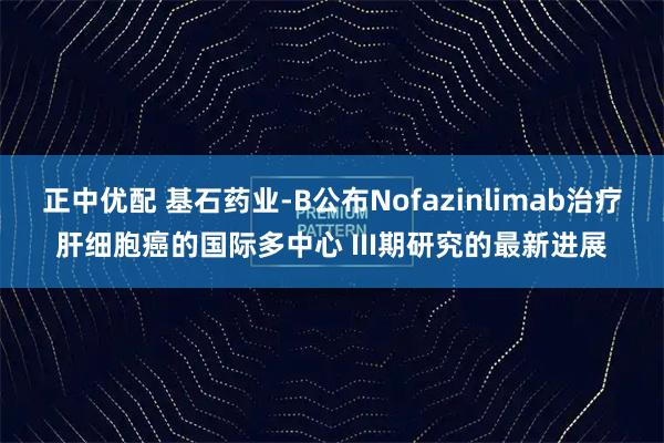 正中优配 基石药业-B公布Nofazinlimab治疗肝细胞癌的国际多中心 III期研究的最新进展