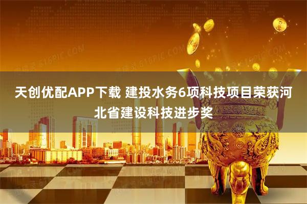 天创优配APP下载 建投水务6项科技项目荣获河北省建设科技进步奖