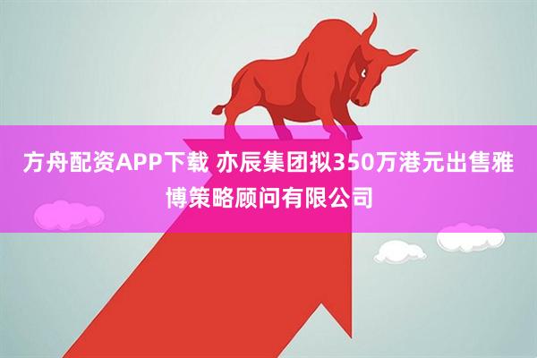 方舟配资APP下载 亦辰集团拟350万港元出售雅博策略顾问有限公司