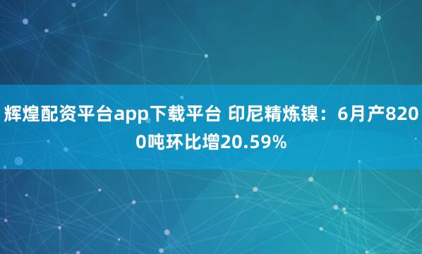 辉煌配资平台app下载平台 印尼精炼镍：6月产8200吨环比增20.59%