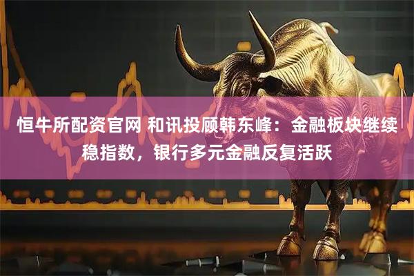 恒牛所配资官网 和讯投顾韩东峰：金融板块继续稳指数，银行多元金融反复活跃