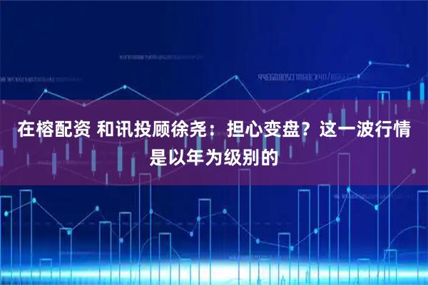 在榕配资 和讯投顾徐尧：担心变盘？这一波行情是以年为级别的
