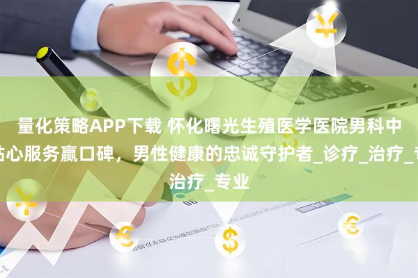 量化策略APP下载 怀化曙光生殖医学医院男科中心贴心服务赢口碑，男性健康的忠诚守护者_诊疗_治疗_专业