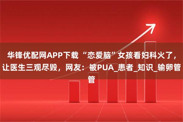 华锋优配网APP下载 “恋爱脑”女孩看妇科火了，让医生三观尽毁，网友：被PUA_患者_知识_输卵管