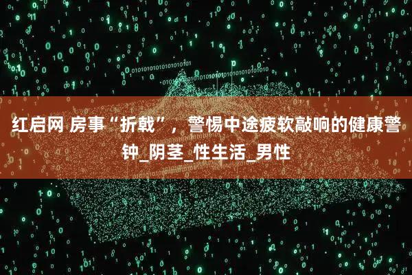 红启网 房事“折戟”，警惕中途疲软敲响的健康警钟_阴茎_性生活_男性