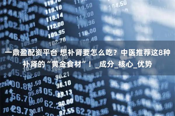 一鼎盈配资平台 想补肾要怎么吃？中医推荐这8种补肾的“黄金食材”！_成分_核心_优势