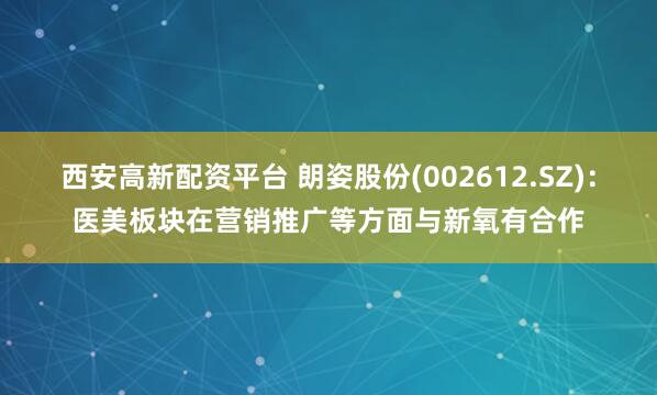 西安高新配资平台 朗姿股份(002612.SZ)：医美板块在营销推广等方面与新氧有合作