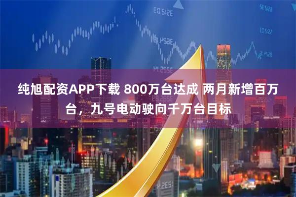 纯旭配资APP下载 800万台达成 两月新增百万台，九号电动驶向千万台目标