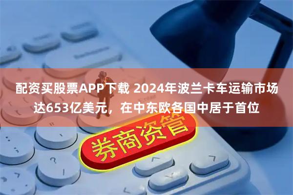 配资买股票APP下载 2024年波兰卡车运输市场达653亿美元，在中东欧各国中居于首位
