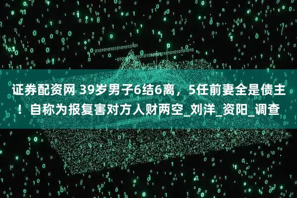 证券配资网 39岁男子6结6离，5任前妻全是债主！自称为报复害对方人财两空_刘洋_资阳_调查