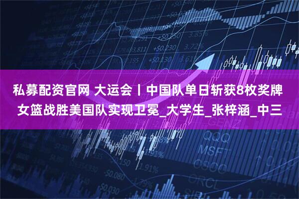 私募配资官网 大运会丨中国队单日斩获8枚奖牌 女篮战胜美国队实现卫冕_大学生_张梓涵_中三