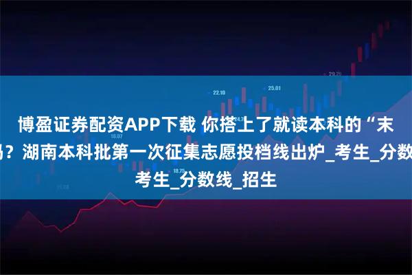 博盈证券配资APP下载 你搭上了就读本科的“末班车”吗？湖南本科批第一次征集志愿投档线出炉_考生_分数线_招生