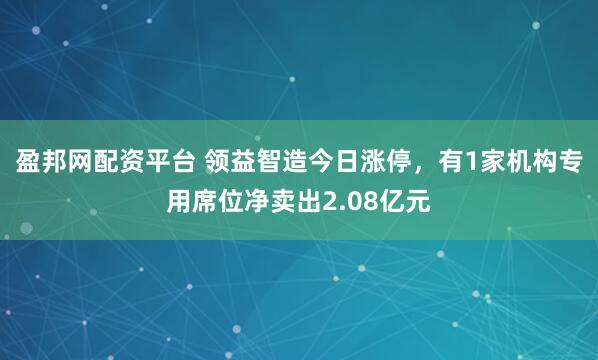 盈邦网配资平台 领益智造今日涨停，有1家机构专用席位净卖出2.08亿元