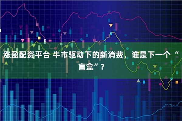 涨盈配资平台 牛市驱动下的新消费，谁是下一个 “盲盒”？