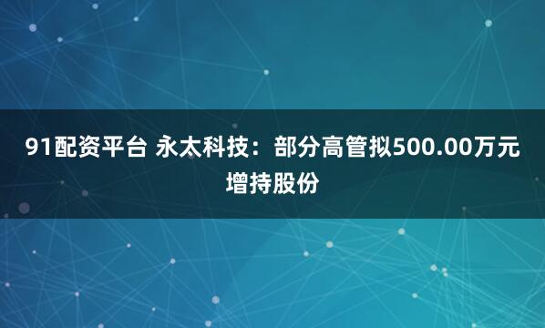 91配资平台 永太科技：部分高管拟500.00万元增持股份