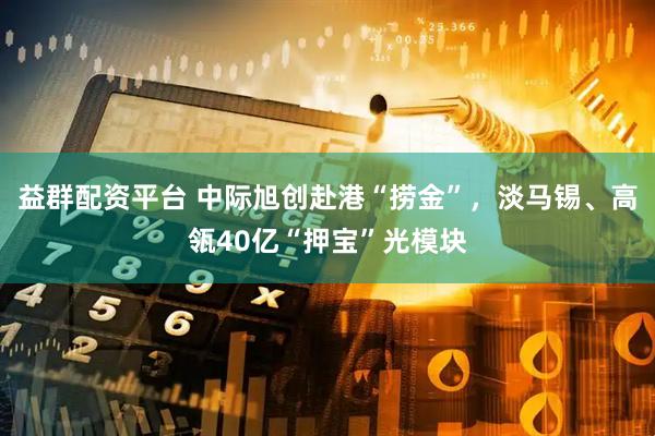 益群配资平台 中际旭创赴港“捞金”，淡马锡、高瓴40亿“押宝”光模块